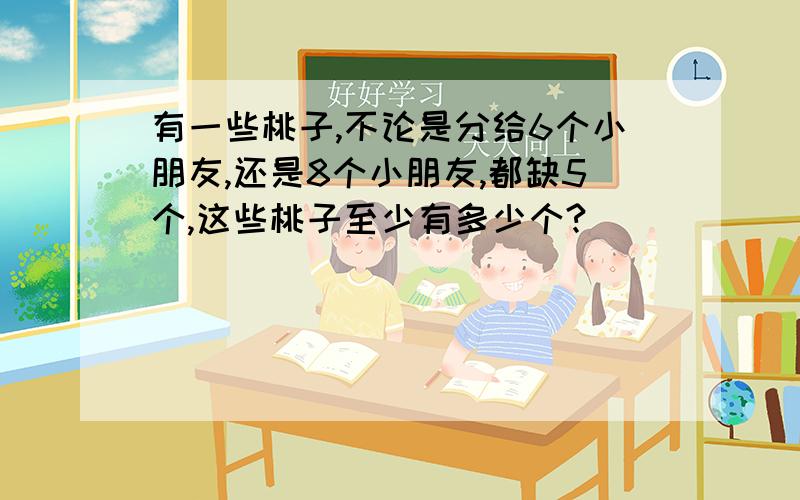 有一些桃子,不论是分给6个小朋友,还是8个小朋友,都缺5个,这些桃子至少有多少个?