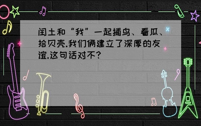 闰土和“我”一起捕鸟、看瓜、拾贝壳.我们俩建立了深厚的友谊.这句话对不?