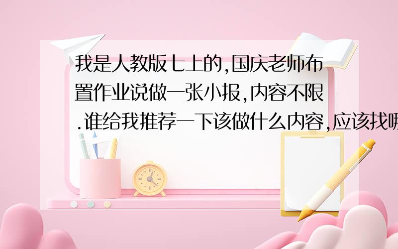 我是人教版七上的,国庆老师布置作业说做一张小报,内容不限.谁给我推荐一下该做什么内容,应该找哪些资料,最好是切合语文课本学习的,（电子小报）只要你回答了就采纳,就是推荐一下小报