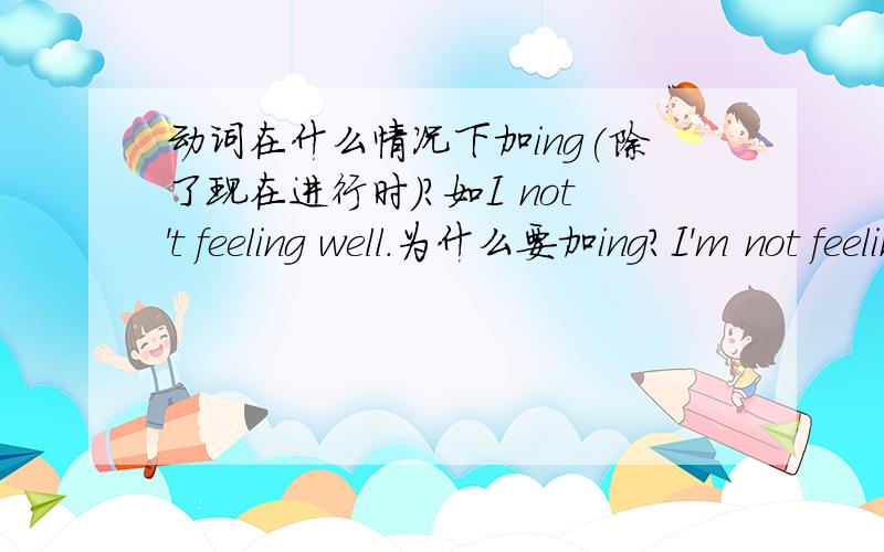 动词在什么情况下加ing(除了现在进行时)?如I not't feeling well.为什么要加ing?I'm not feeling well.为什么不可以是I'm not fell well呢?