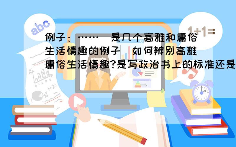 例子：……（是几个高雅和庸俗生活情趣的例子）如何辨别高雅庸俗生活情趣?是写政治书上的标准还是根据例子分析?