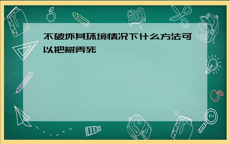 不破坏其环境情况下什么方法可以把树弄死