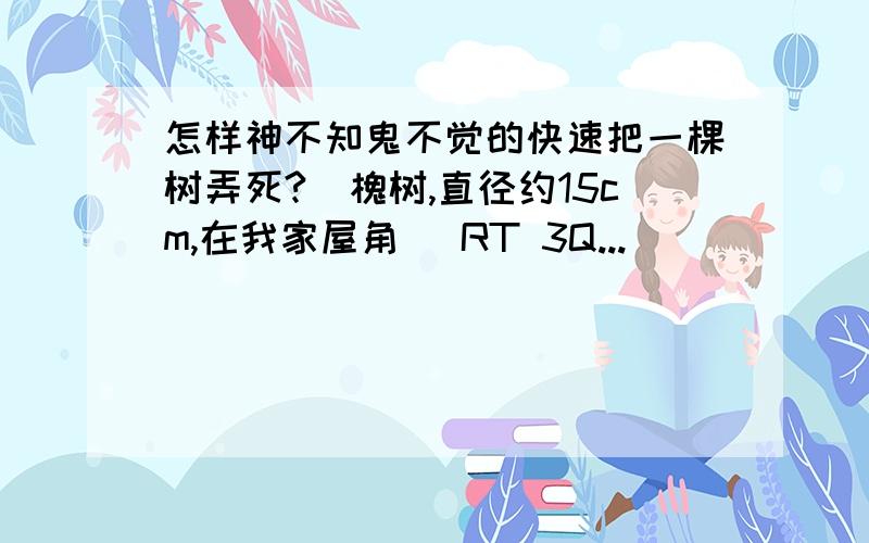 怎样神不知鬼不觉的快速把一棵树弄死?〈槐树,直径约15cm,在我家屋角〉 RT 3Q...