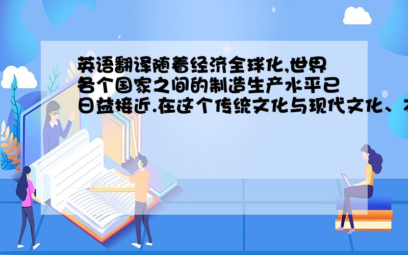 英语翻译随着经济全球化,世界各个国家之间的制造生产水平已日益接近.在这个传统文化与现代文化、本土文化与世界文化激烈碰撞的时期,各个国家的工业产品在世界上竞争的关键,已不再是