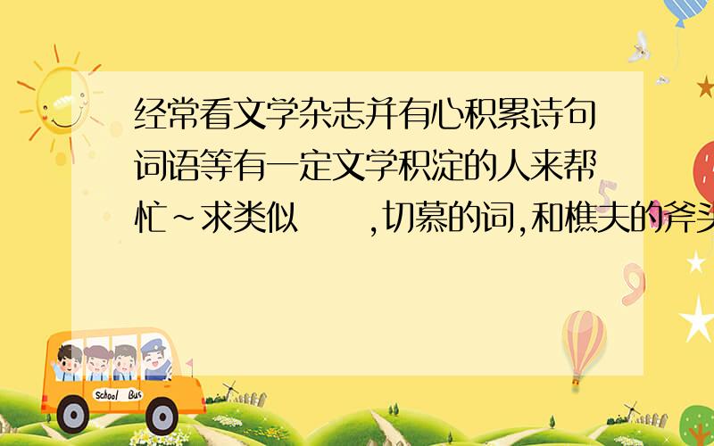 经常看文学杂志并有心积累诗句词语等有一定文学积淀的人来帮忙~求类似叆叇,切慕的词,和樵夫的斧头,问树要斧柄 树便给了.或是坐在一起 辨识着花朵 一身轻松 ；爱是不做害羞的事之类的