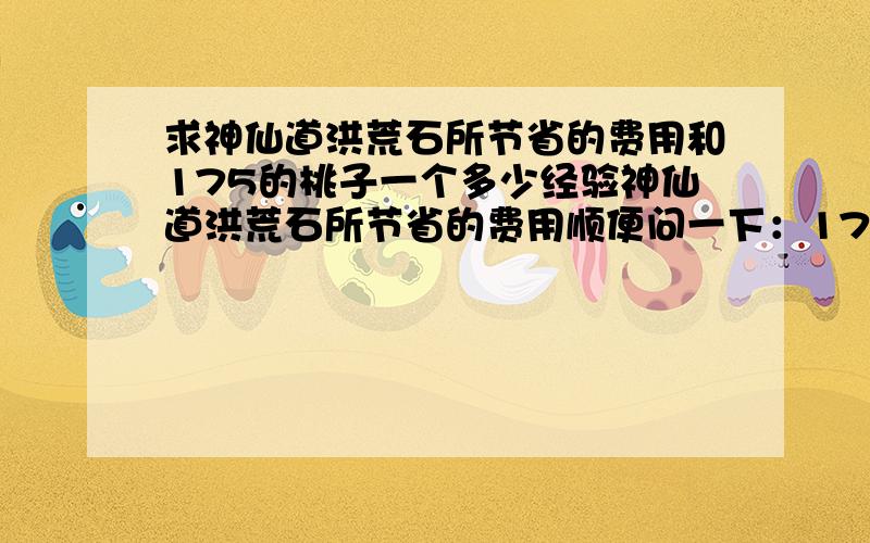 求神仙道洪荒石所节省的费用和175的桃子一个多少经验神仙道洪荒石所节省的费用顺便问一下：175的桃子一个多少经验