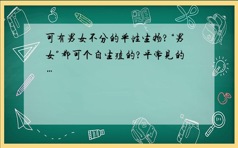 可有男女不分的单性生物?“男女”都可个自生殖的?平常见的…