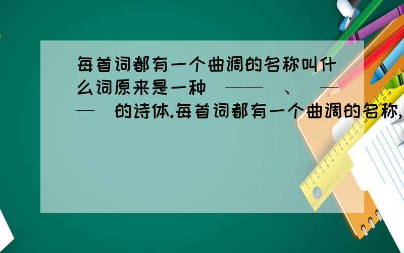 每首词都有一个曲调的名称叫什么词原来是一种（——）、（——）的诗体.每首词都有一个曲调的名称,叫（——）；它规定着这首词的（——）、（——）和（——）；所以,人们一般把作