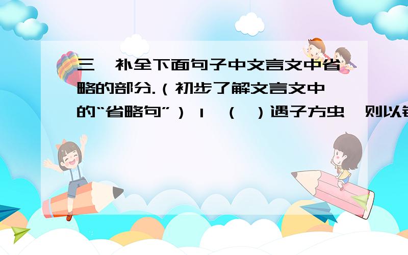 三、补全下面句子中文言文中省略的部分.（初步了解文言文中的“省略句”） 1、（ ）遇子方虫,则以钳搏之,（ ）悉为两段.2、（ ）乃以瓦布之,而（ ）动如初.3、（ ）无可奈何,密使其妻见