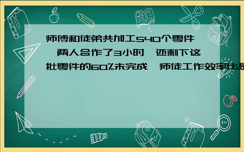 师傅和徒弟共加工540个零件,两人合作了3小时,还剩下这批零件的60%未完成,师徒工作效率比是5:4,完成任务时师徒各加工多少个?要算术方法的