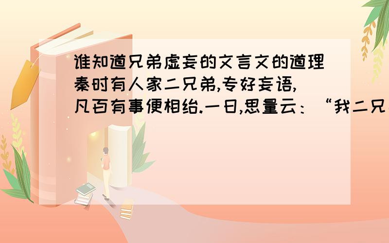 谁知道兄弟虚妄的文言文的道理秦时有人家二兄弟,专好妄语,凡百有事便相绐.一日,思量云：“我二兄弟说话是无凭,可去门前深溪澡浴,洗去妄语.”弟曰：“诺.”兄手中先把得一片干脯,脱衣