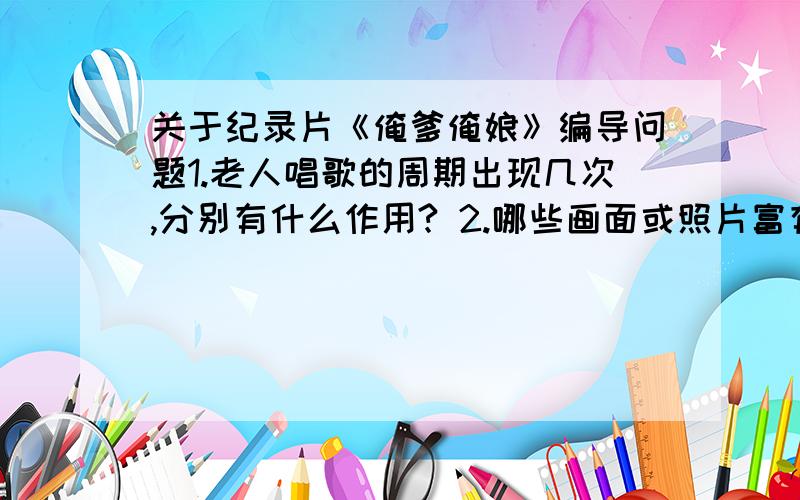 关于纪录片《俺爹俺娘》编导问题1.老人唱歌的周期出现几次,分别有什么作用? 2.哪些画面或照片富有思想意义,试举例. 3.推磨的细节一共出现几次,分别有什么作用?