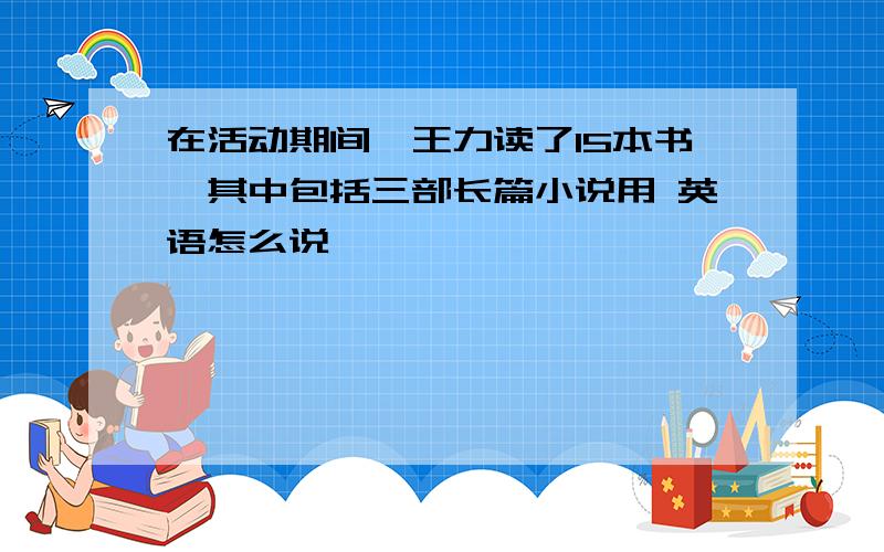 在活动期间,王力读了15本书,其中包括三部长篇小说用 英语怎么说