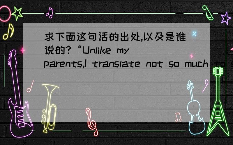 求下面这句话的出处,以及是谁说的?“Unlike my parents,I translate not so much to survive in the world around me as to create and illuminate a non-existent one.Fiction is the foreign land of my choosing,the place where I strive to convey