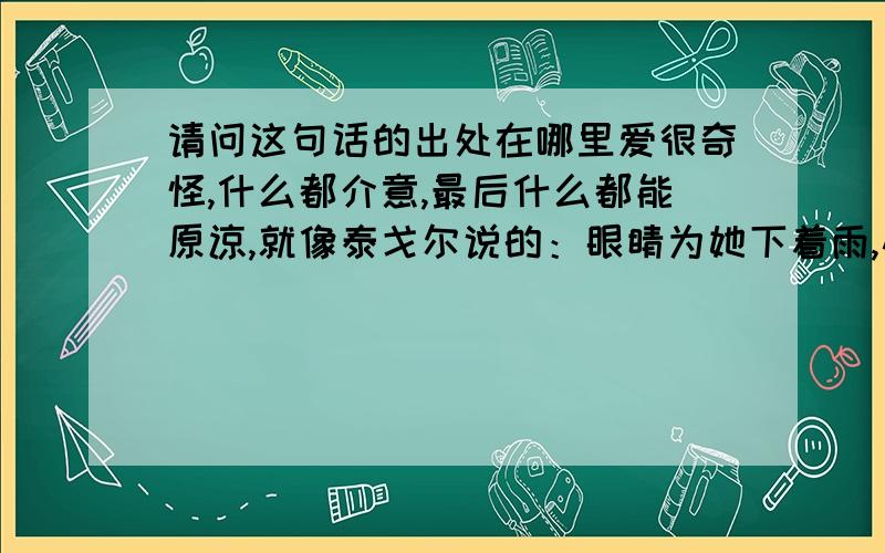 请问这句话的出处在哪里爱很奇怪,什么都介意,最后什么都能原谅,就像泰戈尔说的：眼睛为她下着雨,心却为她打着伞,这就是爱情 不是安妮宝贝说的这句 爱总是那么奇怪,明明什么都介意,但