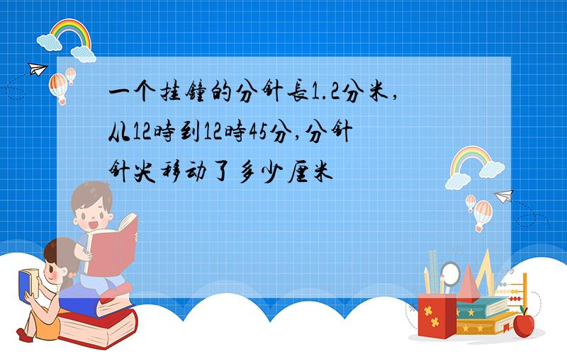 一个挂钟的分针长1.2分米,从12时到12时45分,分针针尖移动了多少厘米