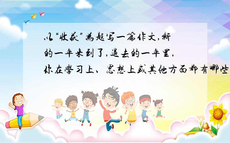 以“收获”为题写一篇作文,新的一年来到了,过去的一年里,你在学习上、思想上或其他方面都有哪些收获?你的收获是怎样得到的?请以“收获”为题写一篇作文.字数不少于500字.