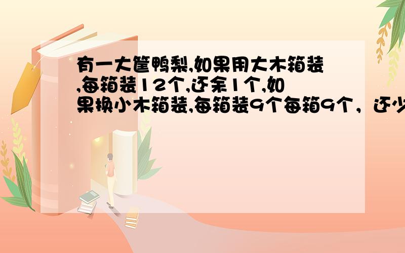 有一大筐鸭梨,如果用大木箱装,每箱装12个,还余1个,如果换小木箱装,每箱装9个每箱9个，还少8个，问大箱有多少？