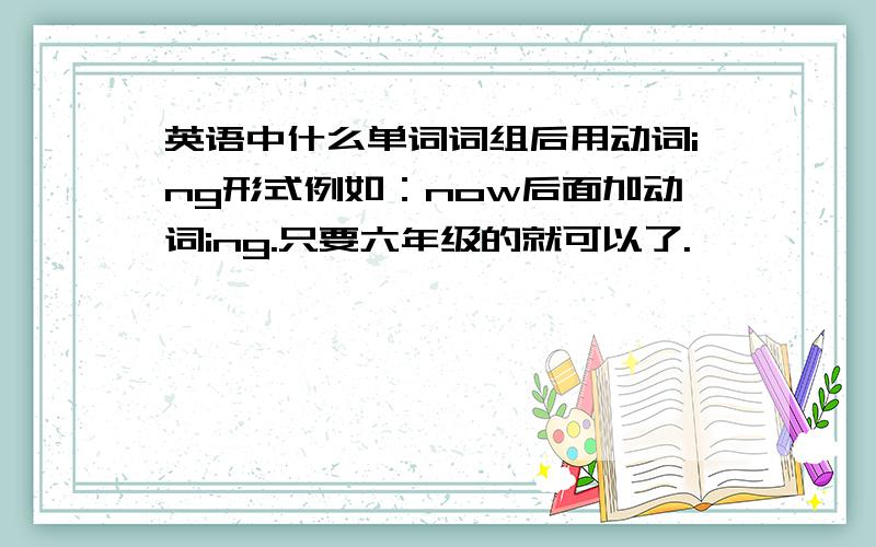 英语中什么单词词组后用动词ing形式例如：now后面加动词ing.只要六年级的就可以了.