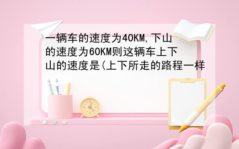 一辆车的速度为40KM,下山的速度为60KM则这辆车上下山的速度是(上下所走的路程一样