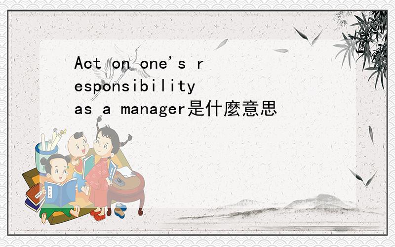 Act on one's responsibility as a manager是什麼意思