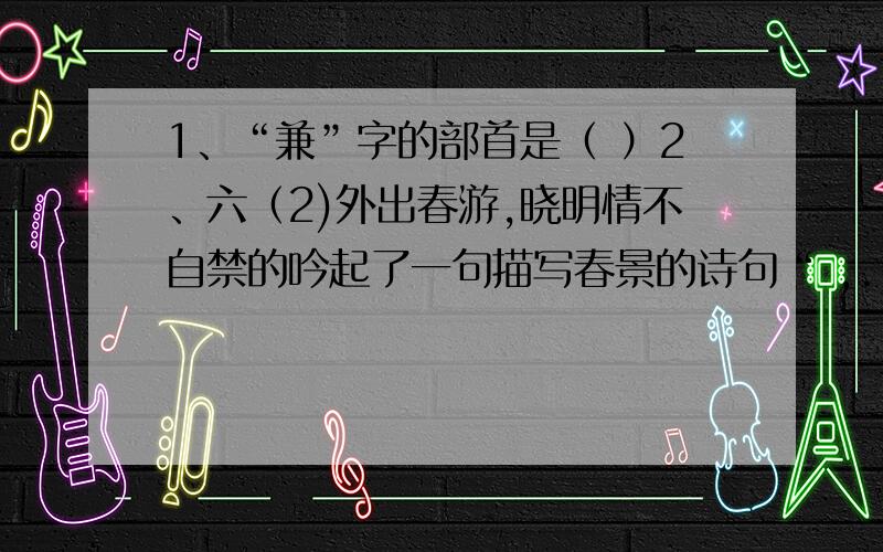 1、“兼”字的部首是（ ）2、六（2)外出春游,晓明情不自禁的吟起了一句描写春景的诗句“ ,.”李文见此情景,迅速的说了两个他积累描写春天美景的成语（ ）（ ）,当他们见到正在耕地的木