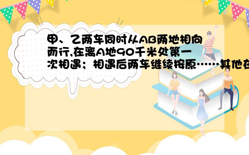 甲、乙两车同时从AB两地相向而行,在离A地90千米处第一次相遇；相遇后两车继续按原……其他在问题补充来速度行驶,分别到达各自目的地后立即返回,在离A地50千米处第二次相遇.A、b两地相