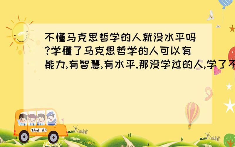 不懂马克思哲学的人就没水平吗?学懂了马克思哲学的人可以有能力,有智慧,有水平.那没学过的人,学了不懂的人,就是愚蠢的人,没水平的人吗?就不能正确认识事物,秦皇汉武不也建立了功业