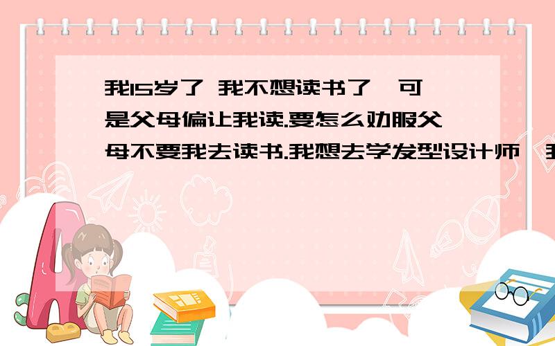 我15岁了 我不想读书了,可是父母偏让我读.要怎么劝服父母不要我去读书.我想去学发型设计师,我妈同意 ,而我父亲不同意 ,他说我把初三读完就让我去当兵.可我不想去当兵.我很小是时候就想