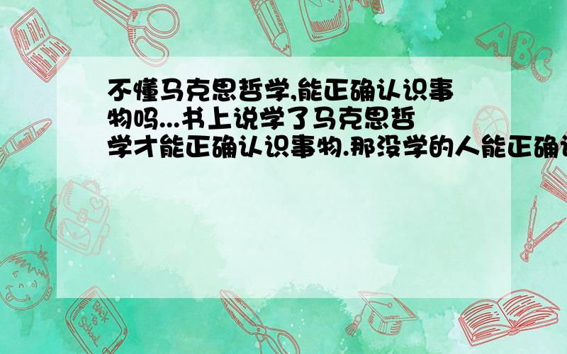 不懂马克思哲学,能正确认识事物吗...书上说学了马克思哲学才能正确认识事物.那没学的人能正确认识事物,活好吗?