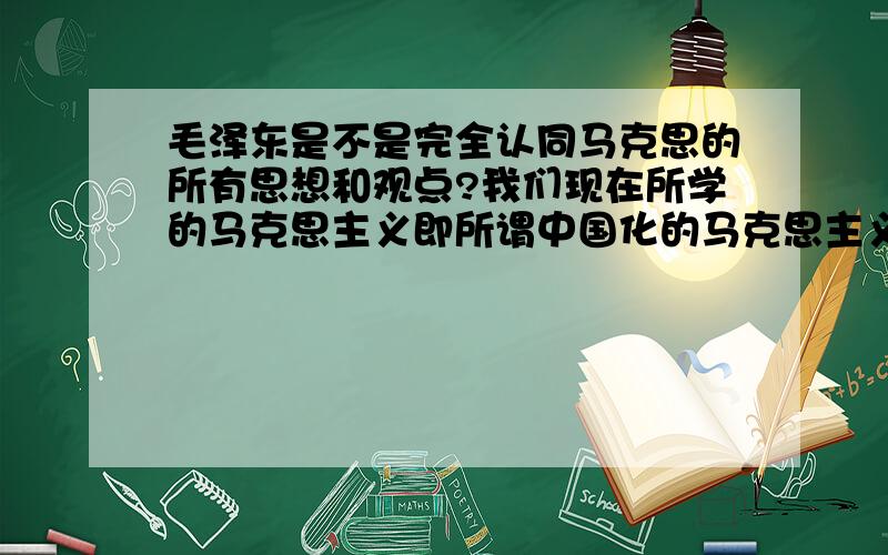 毛泽东是不是完全认同马克思的所有思想和观点?我们现在所学的马克思主义即所谓中国化的马克思主义和原始的马克思主义即一开始由马克思创办的马克思主义的主要重大区别有哪些?