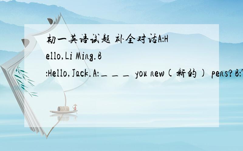 初一英语试题 补全对话A：Hello,Li Ming.B：Hello,Jack.A：___ you new(新的) pens?B：They're in my bag.A：____ are there?B：Three.A：___________________ they?B：They are blue.A：Is blue you favourite colour?B：Yes,__________________