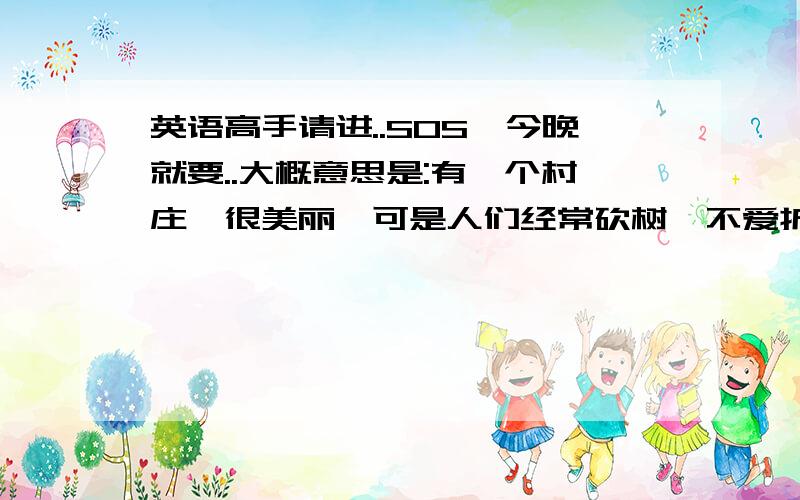 英语高手请进..SOS,今晚就要..大概意思是:有一个村庄,很美丽,可是人们经常砍树,不爱护树林,树木没有了,依次洪水把着个村庄淹没了用英语写