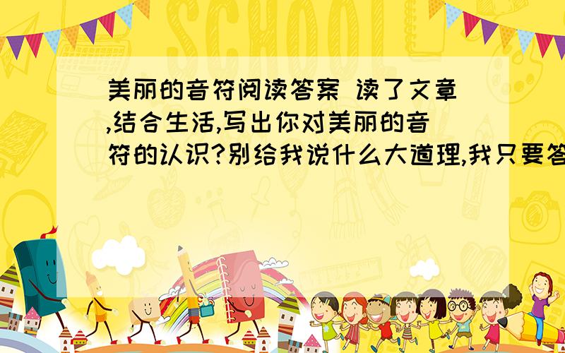 美丽的音符阅读答案 读了文章,结合生活,写出你对美丽的音符的认识?别给我说什么大道理,我只要答案,PS：今晚八点二十前要,如果谁在今晚八点二十前回复,字数100字以内哦亲