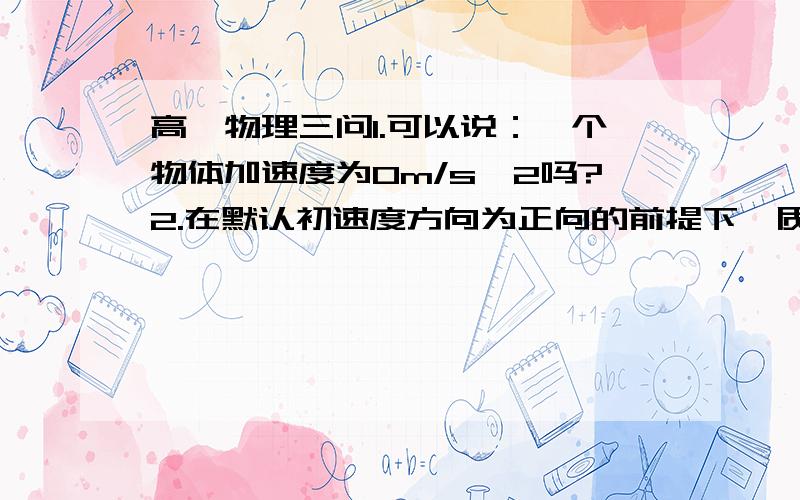 高一物理三问1.可以说：一个物体加速度为Om/s^2吗?2.在默认初速度方向为正向的前提下,质点可能做减速运动.这句话为什么错误?  3.可能一个物体以5m/s的初速度沿正方向运动且a为-10m/s ^2吗?(和