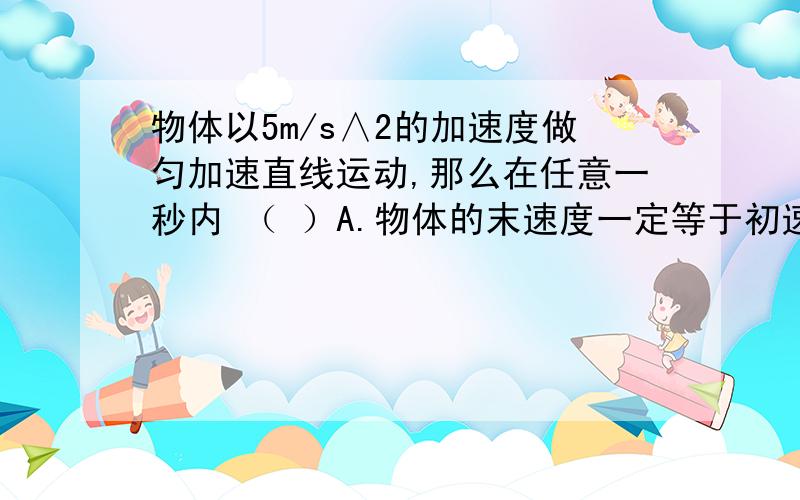 物体以5m/s∧2的加速度做匀加速直线运动,那么在任意一秒内 （ ）A.物体的末速度一定等于初速度的5倍B.物体的末速度一定比初速度大5m/sC物体的末速度一定比前1s的初速度大5m/sD物体的末速度