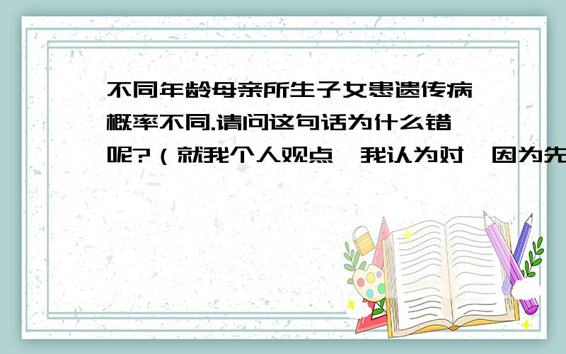 不同年龄母亲所生子女患遗传病概率不同.请问这句话为什么错呢?（就我个人观点,我认为对,因为先天愚型就和母亲年龄有关.母亲年龄越大,患该病概率越高.所以我无法解释,是否是因为先天