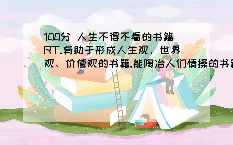 100分 人生不得不看的书籍RT.有助于形成人生观、世界观、价值观的书籍.能陶冶人们情操的书籍.文学名著、世界名著、等等.经济学、交际学、社会学、心理学等等的入门书籍.是入门的,能够