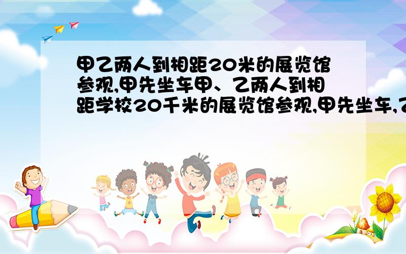 甲乙两人到相距20米的展览馆参观,甲先坐车甲、乙两人到相距学校20千米的展览馆参观,甲先坐车,乙先步行.两人同时出发,甲乘车到图中的加油站,下车改为步行.让汽车立即开回去接乙,这样乙