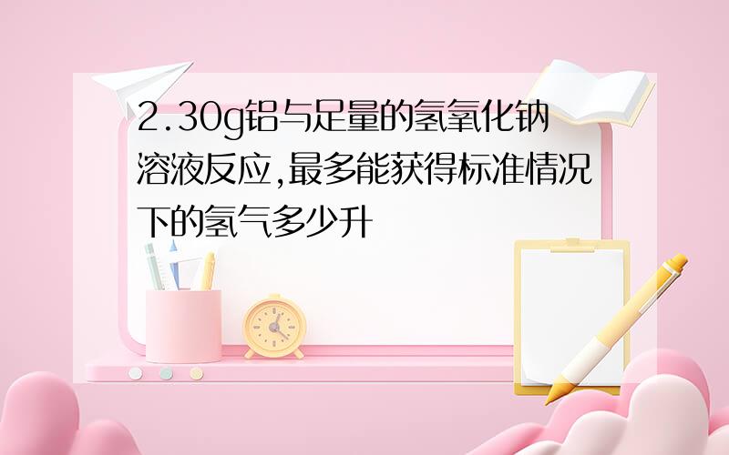 2.30g铝与足量的氢氧化钠溶液反应,最多能获得标准情况下的氢气多少升