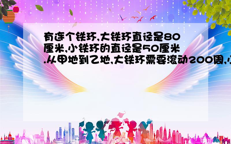 有连个铁环,大铁环直径是80厘米,小铁环的直径是50厘米.从甲地到乙地,大铁环需要滚动200周,小铁环需要滚动多少周?我要完整的算式,