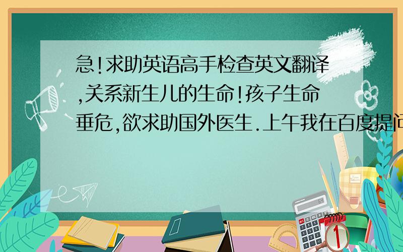 急!求助英语高手检查英文翻译,关系新生儿的生命!孩子生命垂危,欲求助国外医生.上午我在百度提问,热心网友给出翻译,先将两位网友的翻译贴上,请英语较好的朋友帮我看看哪一段翻译得更