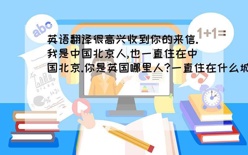 英语翻译很高兴收到你的来信.我是中国北京人,也一直住在中国北京.你是英国哪里人?一直住在什么城市呢?你现在是从事什么工作的?我喜欢看电影,喜欢唱歌,喜欢听音乐,喜欢一切可爱的动物,