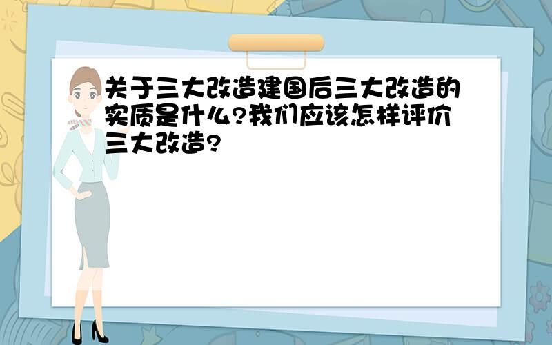 关于三大改造建国后三大改造的实质是什么?我们应该怎样评价三大改造?