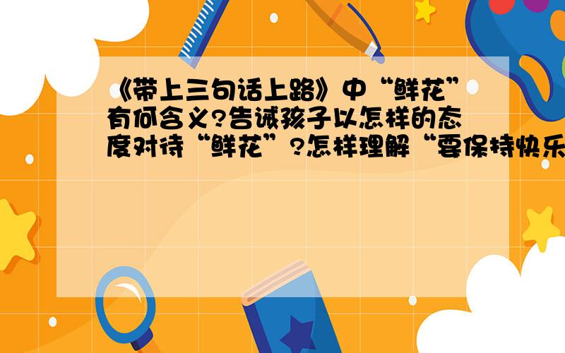 《带上三句话上路》中“鲜花”有何含义?告诫孩子以怎样的态度对待“鲜花”?怎样理解“要保持快乐,孩子急需答案!知道的赶紧给我答案啊!