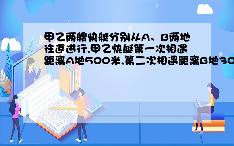 甲乙两艘快艇分别从A、B两地往返进行,甲乙快艇第一次相遇距离A地500米,第二次相遇距离B地300米,求AB距 离