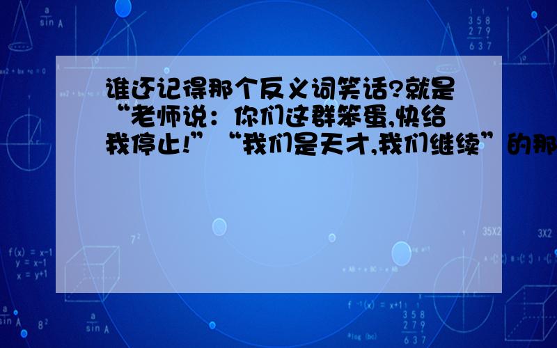 谁还记得那个反义词笑话?就是“老师说：你们这群笨蛋,快给我停止!”“我们是天才,我们继续”的那个