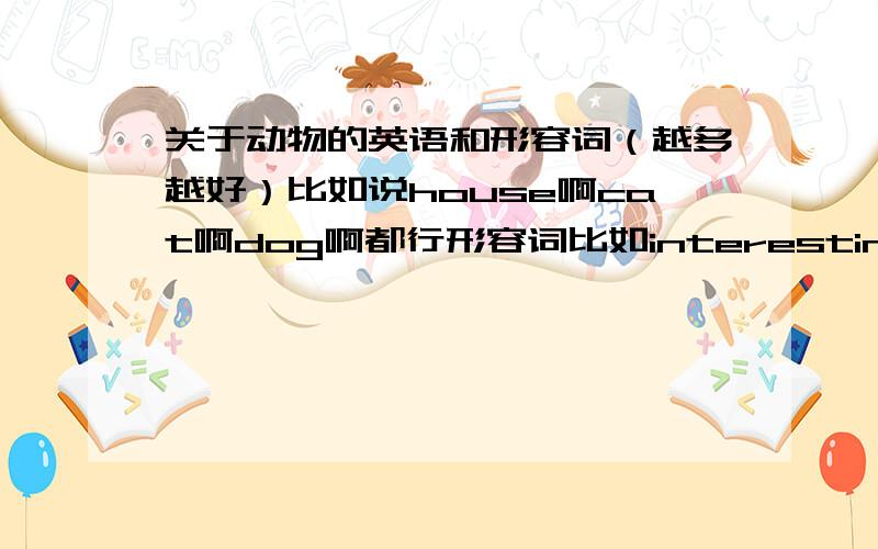 关于动物的英语和形容词（越多越好）比如说house啊cat啊dog啊都行形容词比如interesting啊fun啊都行越多越好麻烦加中文……