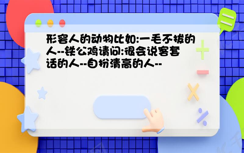 形容人的动物比如:一毛不拔的人--铁公鸡请问:很会说客套话的人--自扮清高的人--