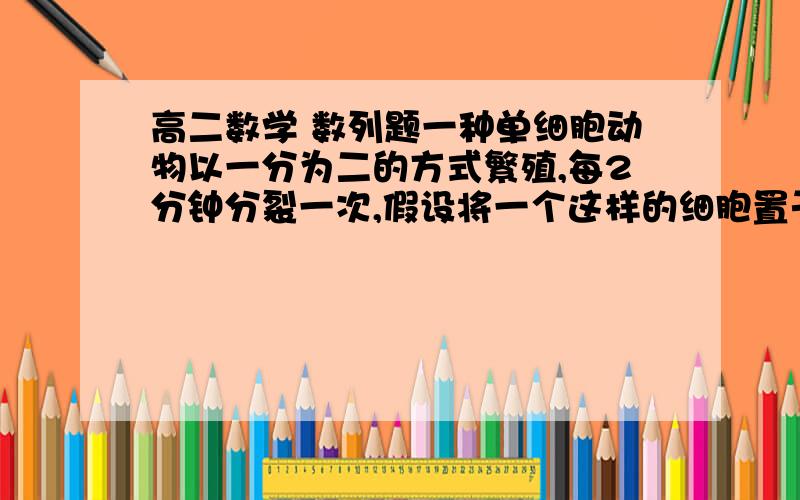 高二数学 数列题一种单细胞动物以一分为二的方式繁殖,每2分钟分裂一次,假设将一个这样的细胞置于盛有营养液的容器中,恰好一小时这种细胞可充满容器,若开始时将两个这样的细胞置于容